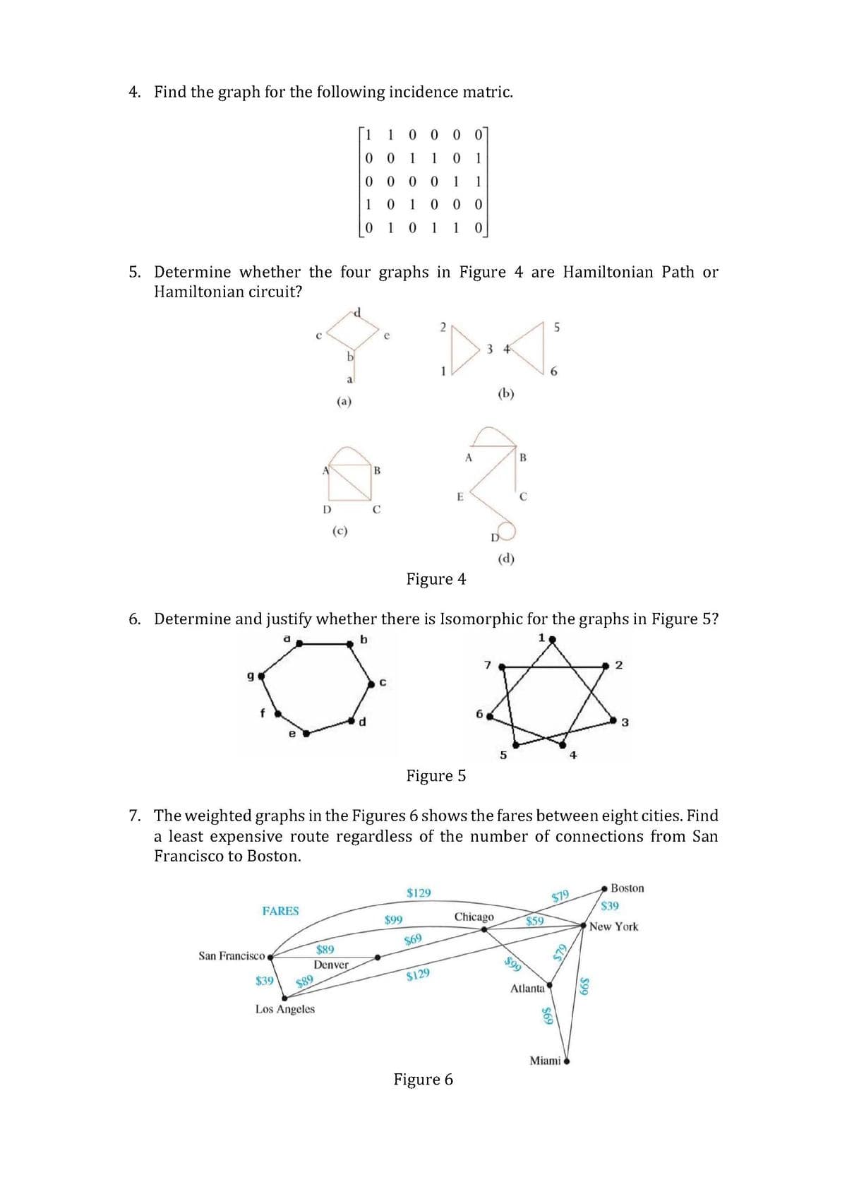 4. Find the graph for the following incidence matric.
5. Determine whether the four graphs in Figure 4 are Hamiltonian Path or
Hamiltonian circuit?
g
FARES
San Francisco
$39
C
A
$89
D
Los Angeles
a
(a)
O
1 1 0000
00
1 0 1
00001 1
$89
Denver
101 000
0 1 0 1 1 0
B
d
C
e
Figure 4
6. Determine and justify whether there is Isomorphic for the graphs in Figure 5?
b
C
$99
$129
2
$69
$129
E
A
Figure 5
7. The weighted graphs in the Figures 6 shows the fares between eight cities. Find
a least expensive route regardless of the number of connections from San
Francisco to Boston.
Figure 6
D
(b)
7
(d)
Chicago
B
5
$59
$99
5
Atlanta
$69
$79
$79
S
Miami
2
3
$99
Boston
$39
New York