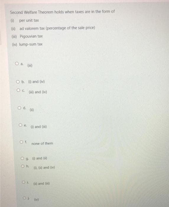 Second Welfare Theorem holds when taxes are in the form of
O per unit tax
(i) ad valorem tax (percentage of the sale price)
(iii) Pigouvian tax
(iv) lump-sum tax
O a. (ii)
O b. ) and (iv)
Oc.
(ii) and (iv)
O d. (1)
Oe.
) and (iii)
Ot.
none of them
Og. 0 and (ii)
Oh.
), () and (iv)
(ii) and (ii)
O (v)
