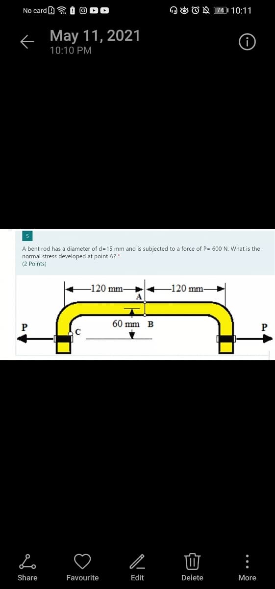 No card B a Ó O00
n O O N 74 )| 10:11
< May 11, 2021
10:10 PM
A bent rod has a diameter of d315 mm and is subjected to a force of P= 600 N. What is the
normal stress developed at point A? *
(2 Points)
-120 mm-
-120 mm-
A
60 mm
P
P
Share
Favourite
Edit
Delete
More
...
白
