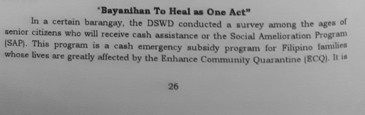 "Bayanihan To Heal as One Act"
In a certain barangay, the DSWD conducted a survey among the ages of
senior citizens who will receive cash assistance or the Social Amelioration Program
(SAP). This program is a cash emergency subsidy program for Filipino families
whose lives are greatly affected by the Enhance Community Quarantine (ECQ). It is
26
