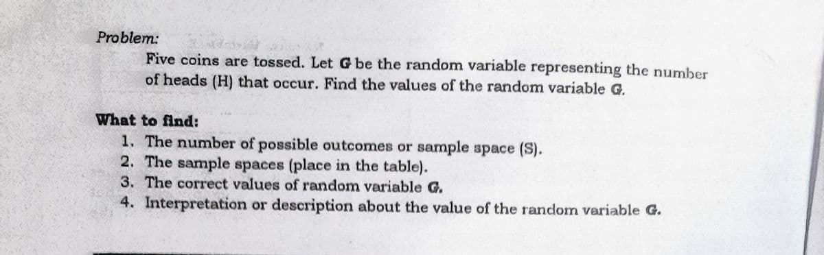 Problem:
Five coins are tossed. Let G be the random variable representing the number
of heads (H) that occur. Find the values of the random variable G.
What to find:
1. The number of possible outcomes or sample space (S).
2. The sample spaces (place in the table).
3. The correct values of random variable G.
4. Interpretation or description about the value of the random variable G.
