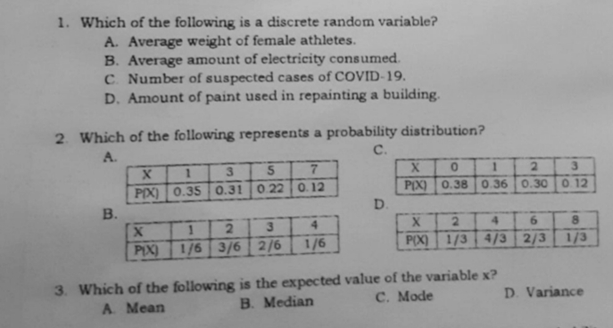 1. Which of the following is a discrete random variable?
A. Average weight of female athletes.
B. Average amount of electricity consumed.
C Number of suspected cases of COVID-19.
D. Amount of paint used in repainting a building.
2. Which of the following represents a probability distribution?
A.
с.
2.
3
PIX) 0.38 0.36 0.30 0 12
D.
PIX) 0.35 0.31 0 22 0. 12
2.
4.
2.
4.
6.
PIX)
1/6 3/6 2/6
1/6
P(X) 1/3 4/3 2/3
1/3
3. Which of the following is the expected value of the variable x?
B. Median
С. Mode
D. Variance
A Mean
B.
