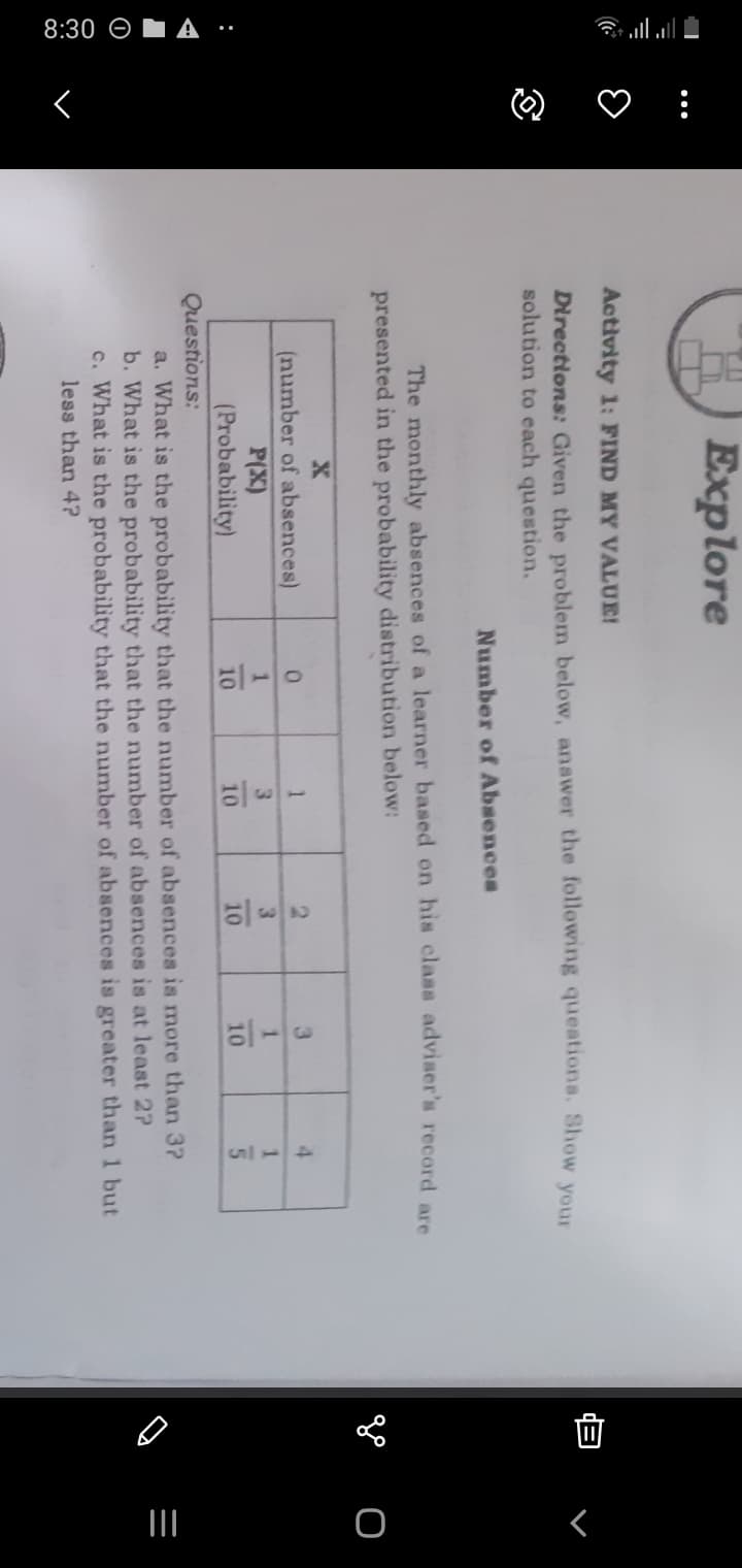 8:30 O A ·…
O ♡ :
II
H) Explore
Activity 1: FIND MY VALUE!
Directions: Given the problem below, anawer the following queationa. Show your
solution to each question.
Number of Absences
The monthly absences of a learner based on his class adviser's record are
presented in the probability distribution below:
go o
2.
3
4.
(number of absences)
P(X)
(Probability)
1
3.
3.
1.
1.
10
10
10
10
Questions:
a. What is the probability that the number of absences is more than 3?
b. What is the probability that the number of absences is at least 2?
c. What is the probability that the number of absences is greater than 1 but
less than 4?
