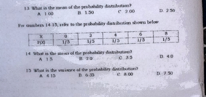 13 What is the mean of the probahility distribution?
B 1.50
A 1 00
с. 2.00
D. 250
For aumbers 14 15, refer to the probability distr ibution shown below.
4.
P(X)
1/5
1/5
1/5
1/5
1/5
14 What is the mean of the probability distribution?
В. 20
A 15
C 35
D. 40
15 What is the vauiance of the probability distribution?
B 6 35
D 7 50
A 4.15
e 8 00
