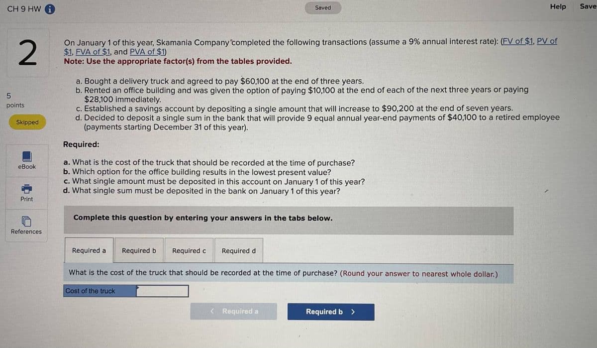 CH9 HW
5
points
2
On January 1 of this year, Skamania Company completed the following transactions (assume a 9% annual interest rate): (FV of $1, PV of
$1, FVA of $1, and PVA of $1)
Note: Use the appropriate factor(s) from the tables provided.
Skipped
eBook
Print
References
a. Bought a delivery truck and agreed to pay $60,100 at the end of three years.
b. Rented an office building and was given the option of paying $10,100 at the end of each of the next three years or paying
$28,100 immediately.
c. Established a savings account by depositing a single amount that will increase to $90,200 at the end of seven years.
d. Decided to deposit a single sum in the bank that will provide 9 equal annual year-end payments of $40,100 to a retired employee
(payments starting December 31 of this year).
Required:
a. What is the cost of the truck that should be recorded at the time of purchase?
b. Which option for the office building results in the lowest present value?
c. What single amount must be deposited in this account on January 1 of this year?
d. What single sum must be deposited in the bank on January 1 of this year?
Complete this question by entering your answers in the tabs below.
Required a
Saved
Required b
Cost of the truck
Required c
Required d
What is the cost of the truck that should be recorded at the time of purchase? (Round your answer to nearest whole dollar.)
< Required a
Help
Required b >
Save