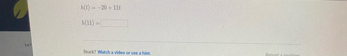 h(t) = -20+ 11t
h(11)-
SAT
Stuck? Watch a video or use a hint.
Renort a nroblom
