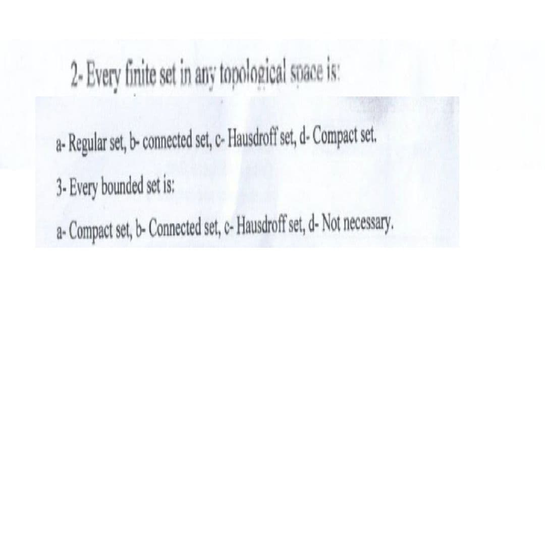 2- Every finite set in any topological space is:
a- Regular set, b- connected set, c- Hausdroff set, d-Compact set.
3-Every bounded set is:
a-Compact set, b-Connected set, c- Hausdroff set, d- Not necessary.