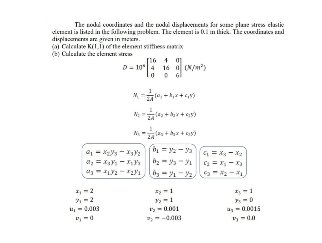 The nodal coordinates and the nodal displacements for some plane stress elastic
element is listed in the following problem. The element is 0.1 m thick. The coordinates and
displacements are given in meters.
(a) Calculate K(1,1) of the element stiffness matrix
(b) Calculate the element stress
[16
D = 106| 4
4
01
16 0 (N/m²)
61
1
N1 = (a1 + bịx+ Cy)
2A
1
N2 =
2A
-(a2 + b2x + c2y)
1
Na =
(az + bzx + C3y)
2A
b1 = y2 - y3
a1 = X2y3 - X3y2
a2 = X3y1 - X1y3
C1 = X3 – X2
C2 = X1 – X3
C3 = X2 - X1
b2 = y3 - Yı
az = X1y2 - X2y1
b3 = y1 - Y2
X1 = 2
X2 = 1
X3 = 1
y2 = 1
v2 = 0.001
Y1 = 2
Y3 = 0
U1 = 0.003
Uz = 0.0015
V1 = 0
v2 = -0.003
v3 = 0.0
