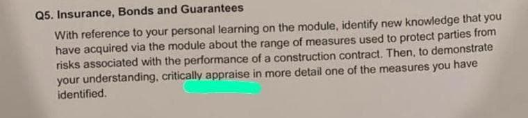 Q5. Insurance, Bonds and Guarantees
With reference to your personal learning on the module, identify new knowledge that you
have acquired via the module about the range of measures used to protect parties from
risks associated with the performance of a construction contract. Then, to demonstrate
your understanding, critically appraise in more detail one of the measures you have
identified.
