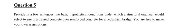 Question 5
Provide in a few sentences two basic hypothetical conditions under which a structural engineer would
select to use prestressed concrete over reinforced concrete for a pedestrian bridge. You are free to make
your own assumptions.
