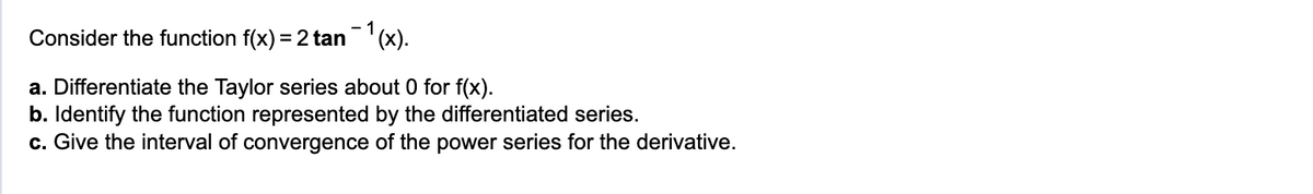 Consider the function f(x) = 2 tan ¯¹(x).
a. Differentiate the Taylor series about 0 for f(x).
b. Identify the function represented by the differentiated series.
c. Give the interval of convergence of the power series for the derivative.