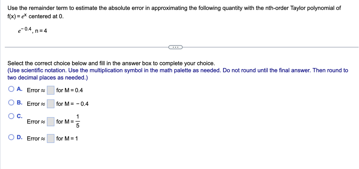 Use the remainder term to estimate the absolute error in approximating the following quantity with the nth-order Taylor polynomial of
f(x) = ex centered at 0.
e-0.4, n=4
Select the correct choice below and fill in the answer box to complete your choice.
(Use scientific notation. Use the multiplication symbol in the math palette as needed. Do not round until the final answer. Then round to
two decimal places as needed.)
A. Error
for M = 0.4
B. Error
C.
Error
D. Error
for M = -0.4
1
for M = -
5
for M = 1