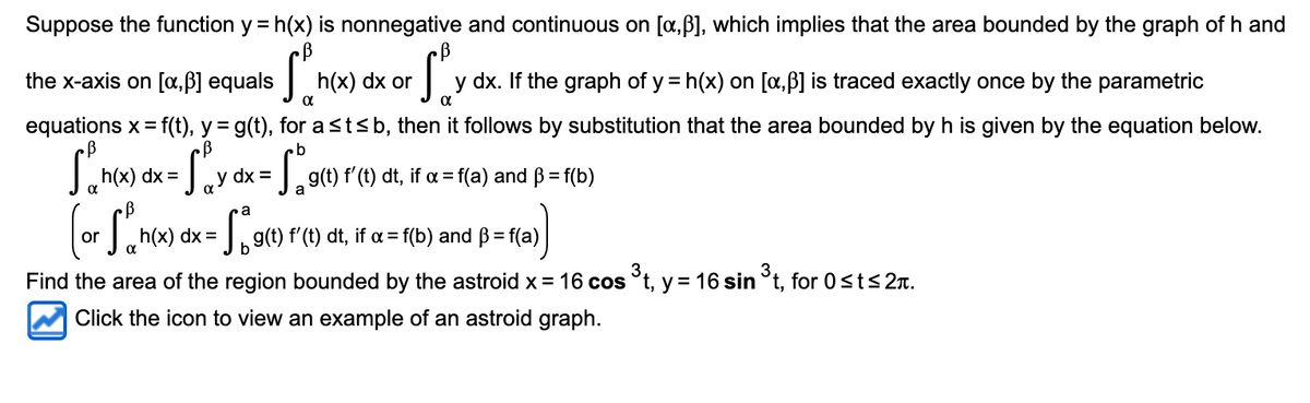 Suppose the function y = h(x) is nonnegative and continuous on [x,ß], which implies that the area bounded by the graph of h and
or fly
y dx. If the graph of y=h(x) on [a, ß] is traced exactly once by the parametric
the x-axis on [x,ß] equals
Sh(x)
St
equations x = f(t), y = g(t), for a ≤t≤ b, then it follows by substitution that the area bounded by h is given by the equation below.
b
·S₁₂y dx = 5° 0
a
h(x) dx =
h(x) dx or
g(t) f'(t) dt, if α = f(a) and B = f(b)
a
(or S₁h(x) dx = g() f
b
Find the area of the region bounded by the astroid x = 16 cos ³t, y = 16 sin ³t, for 0 ≤t≤2Ã.
Click the icon to view an example of an astroid graph.
g(t) f'(t) dt, if α = f(b) and ß = f(a)