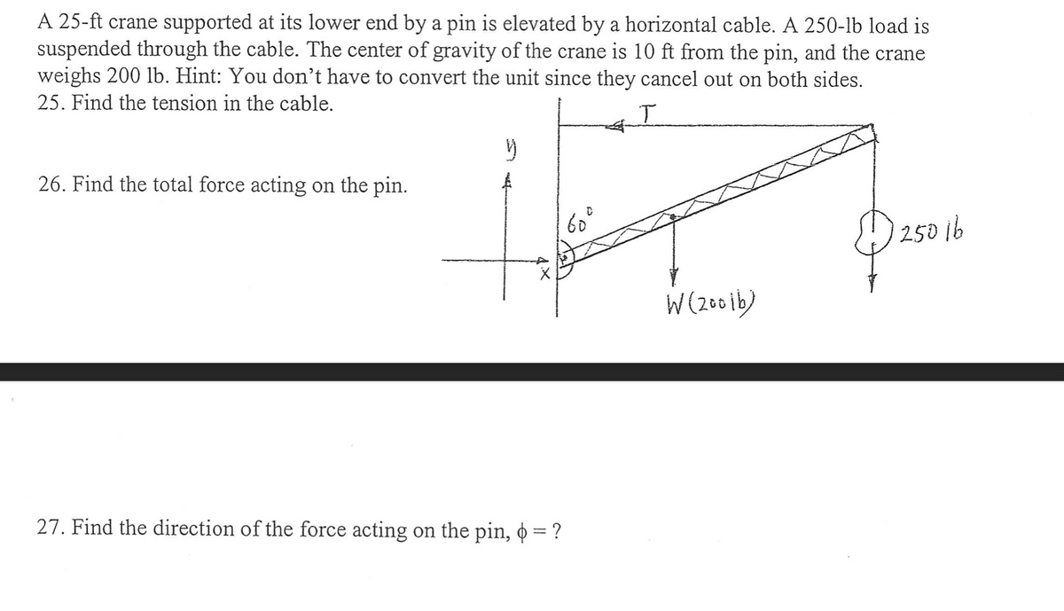 A 25-ft crane supported at its lower end by a pin is elevated by a horizontal cable. A 250-lb load is
suspended through the cable. The center of gravity of the crane is 10 ft from the pin, and the crane
weighs 200 lb. Hint: You don't have to convert the unit since they cancel out on both sides.
25. Find the tension in the cable.
T
$25016
26. Find the total force acting on the pin.
y
27. Find the direction of the force acting on the pin, o = ?
60⁰°
W(2001b)