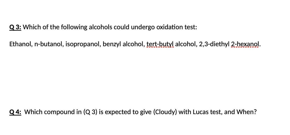 Q 3: Which of the following alcohols could undergo oxidation test:
Ethanol, n-butanol, isopropanol, benzyl alcohol, tert-butyl alcohol, 2,3-diethyl 2-hexanol.
Q4: Which compound in (Q 3) is expected to give (Cloudy) with Lucas test, and When?
