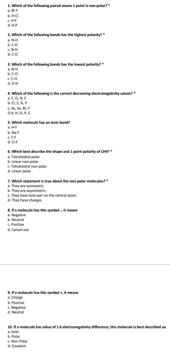 1. Which of the following paired atoms 1 point is non-polar? *
a. Br-F
b. H-CI
c. H-F
d. H-P
2. Which of the following bonds has the highest polarity? *
a. N-H
b. C-H
c. N-H
d. C-O
3. Which of the following bonds has the lowest polarity? *
a. N-H
b. C-O
c. C-H
d. O-H
4. Which of the following is the correct decreasing electronegativity values? *
a. F, O, N, C
b. CI, S, Si, P
c. As, Se, Br, F
Od. H, Si, P, S
5. Which molecule has an ionic bond?
а. Н-F
b. Na-F
c. F-F
d. Cl-F
6. Which best describe the shape and 1 point polarity of CH4? *
a. Tetrahedral polar
b. Linear non-polar
c. Tetrahedral non-polar
d. Linear polar
7. Which statement is true about the non-polar molecules? *
a. They are symmetric.
b. They are asymmetric.
c. They have lone pair on the central atom.
d. They have charges
8. If a molecule has this symbol -, it means
a. Negative
b. Neutral
C. Positive
d. Cancel out
9. If a molecule has this symbol +, it means
a. Charge
b. Positive
c. Negative
d. Neutral
10. If a molecule has value of 1.6 electronegativity difference, this molecule is best described aa
a. lonic
b. Polar
c. Non-Polar
d. Covalent
