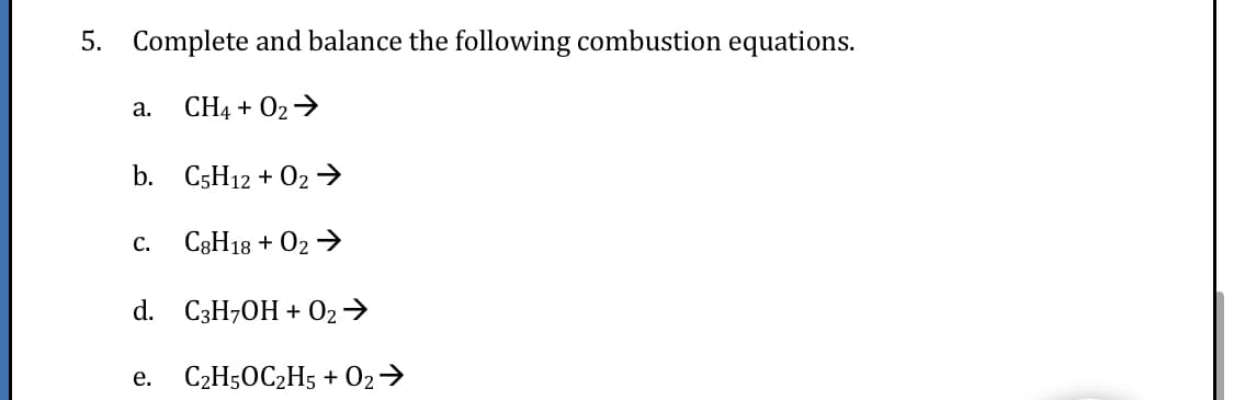 5. Complete and balance the following combustion equations.
a. CH4 + 02→
b. C5H12 + 02→
с.
C3H18 + 02 →
d. C3H,OH + 02→
е.
C2H50C2H5 + O2→
