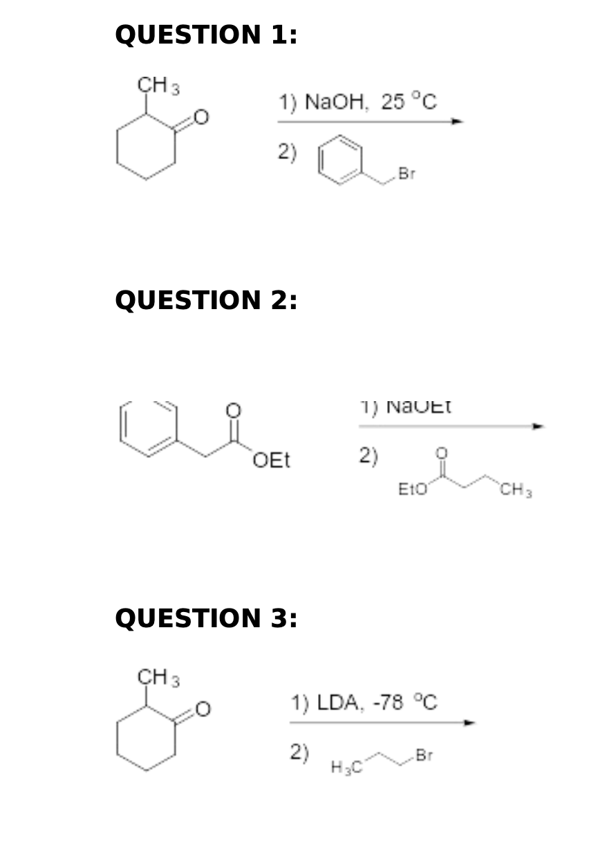 QUESTION 1:
CH 3
1) NaOH, 25 °C
2)
QUESTION 2:
CH 3
OEt
QUESTION 3:
Br
1) Navet
2)
H₂C
Eto
1) LDA, -78 °℃
2)
Br
CH 3