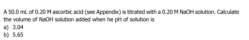 A 50.0 mL of 0.20 M ascorbic acid (see Appendix) is titrated with a 0.20 M NAOH solution. Calculate
the volume of NaOH solution added when he pH of solution is
a) 3.04
b) 5.65
