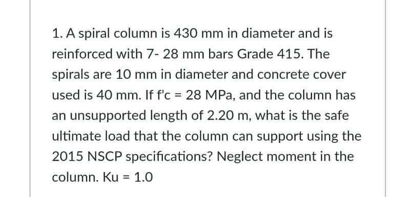 1. A spiral column is 430 mm in diameter and is
reinforced with 7- 28 mm bars Grade 415. The
spirals are 10 mm in diameter and concrete cover
used is 40 mm. If f'c = 28 MPa, and the column has
an unsupported length of 2.20 m, what is the safe
ultimate load that the column can support using the
2015 NSCP specifications? Neglect moment in the
column. Ku = 1.0