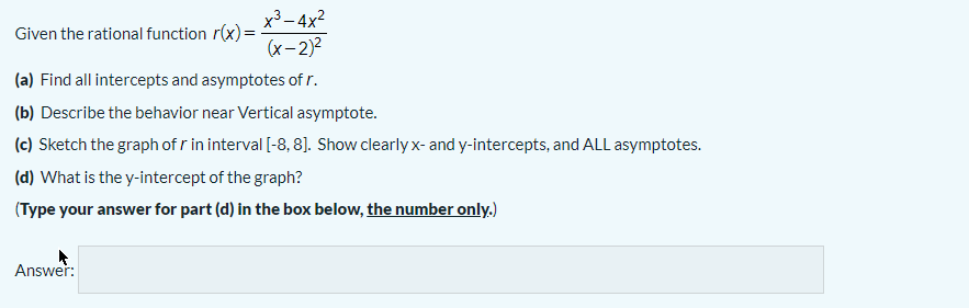 x3- 4x2
Given the rational function r(x) =
(x- 2)2
(a) Find all intercepts and asymptotes of r.
(b) Describe the behavior near Vertical asymptote.
(c) Sketch the graph of r in interval [-8, 8]. Show clearly x- and y-intercepts, and ALL asymptotes.
(d) What is the y-intercept of the graph?
(Type your answer for part (d) in the box below, the number only.)
Answer:
