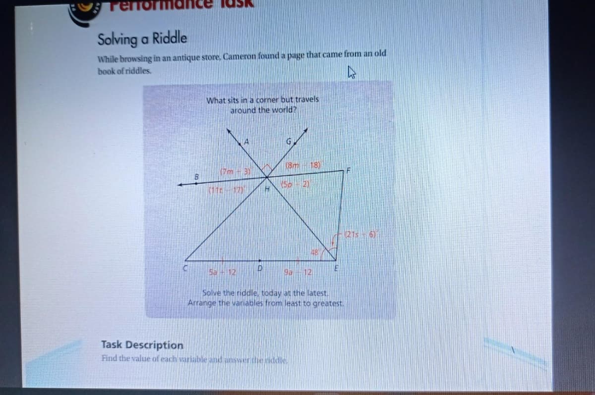 Terrol
Solving a Riddle
While browsing in an antique store. Cameron found a page that came from an old
book of riddles.
What sits in a corner but travels
around the world?
G
(Sm -18)
Tm -3)
-(21s 6)
Sa 12
9a
12.
Solve the riddle, today at the latest.
Arrange the vanables from least to greatest.
Task Description
Find the value of each variableand answertheiddle.
