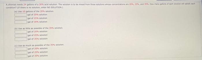 A chemist needs 24 gallons of a 305% acid solution. The solution is to be mixed from three solutions whose concentrations are 20%, 25%, and 35 How many gallons of each solution will satisfy each
condition? (1f there is no solution, enter NO SOLUTION)
(0) Use 10 gallons of the 35% solution
gal of 20% solution
gal of 25% solution
gai of 35% solution
(b) Use as ittle as possible of the 35% solution
gal of 20% solution
gal of 25% solution
gal of 35% solution
(c) Use as much as possible of the 35% solution
gal of 20% solution
gal of 25% solution
gal of 35% solution
