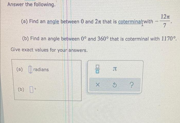 Answer the following.
12n
(a) Find an angle between 0 and 2n that is coterminalrwith
7.
(b) Find an angle between 0° and 360° that is coterminal with 1170°.
Give exact values for your answers.
(a) radians
(b) *
