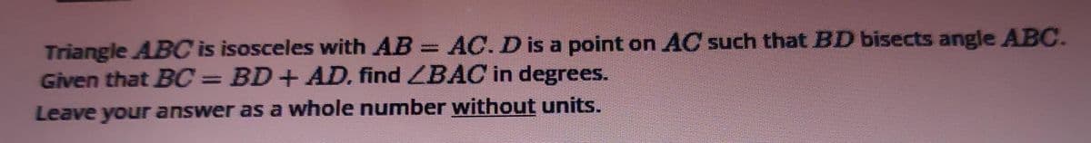 Triangle ABC is isosceles with AB = AC. D is a point on AC such that BD bisects angle ABC.
Given that BC= BD+ AD. find ZBAC in degrees.
%3D
Leave your answer as a whole number without units.
