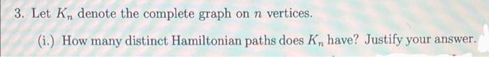 3. Let K, denote the complete graph on n vertices.
(i.) How many distinct Hamiltonian paths does K, have? Justify your answer.
