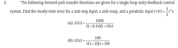 5.
The following forward-path transfer functions are given for a single-loop unity-feedback control
system. Find the steady-state error for a unit-step input, a unit-ramp, and a parabolic input (r(t)=t).
1000
(a). G(s) =
(1+0.1s)(1+10s)
100
(b). G(s) =
s(s+ 2)(s+10)
