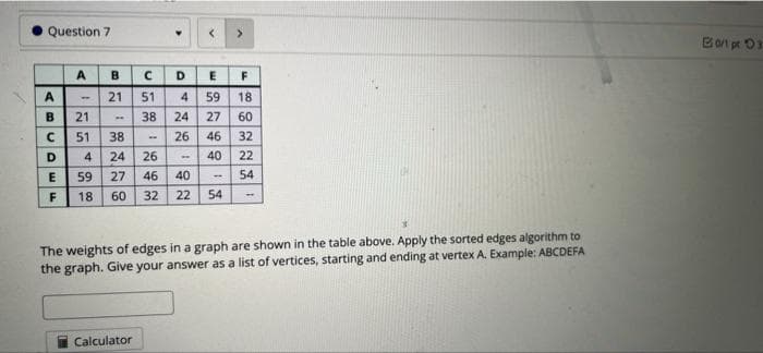 Question 7
Bot pr O3
A
B
D.
A
21
51
4
59
18
B.
21
38
24
27
60
51
38
26
46
32
D
4
24
26
40
22
59
27
46
40
54
F
60 32
22
54
The weights of edges in a graph are shown in the table above. Apply the sorted edges algorithm to
the graph. Give your answer as a list of vertices, starting and ending at vertex A. Example: ABCDEFA
Calculator
1,
