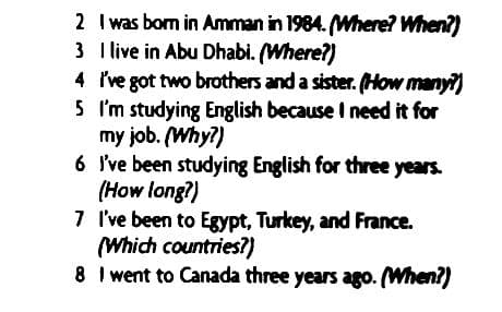 2 I was bom in Amman in 1984. Mhere? When?)
3 Ilive in Abu Dhabi. (Where?)
4 Ive got two brothers and a sister. (How many?)
5 'm studying English because I need it for
my job. (Why?)
6 I've been studying English for three years.
(How long?)
7 I've been to Egypt, Turkey, and France.
(Which countries?)
8 I went to Canada three years ago. (When?)
