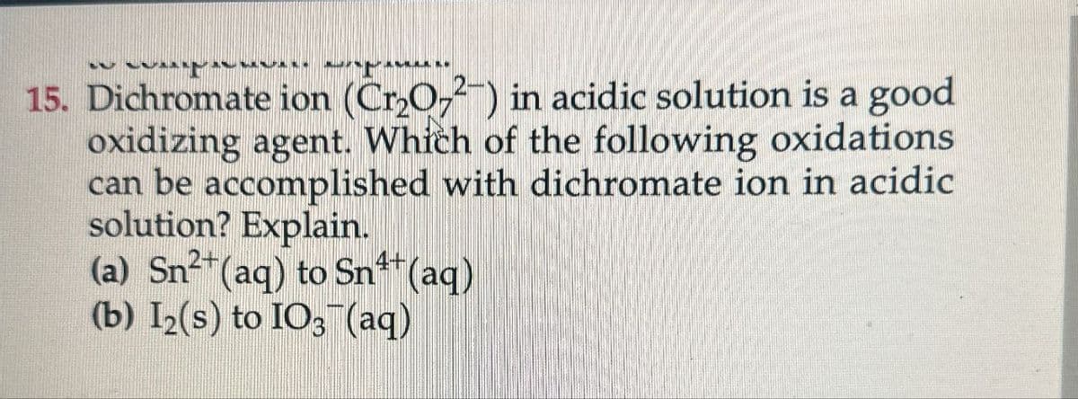 15. Dichromate ion (Cr2O72) in acidic solution is a good
oxidizing agent. Which of the following oxidations
can be accomplished with dichromate ion in acidic
solution? Explain.
4+
(a) Sn²+(aq) to Sn¹+(aq)
(b) I2(s) to IO3(aq)