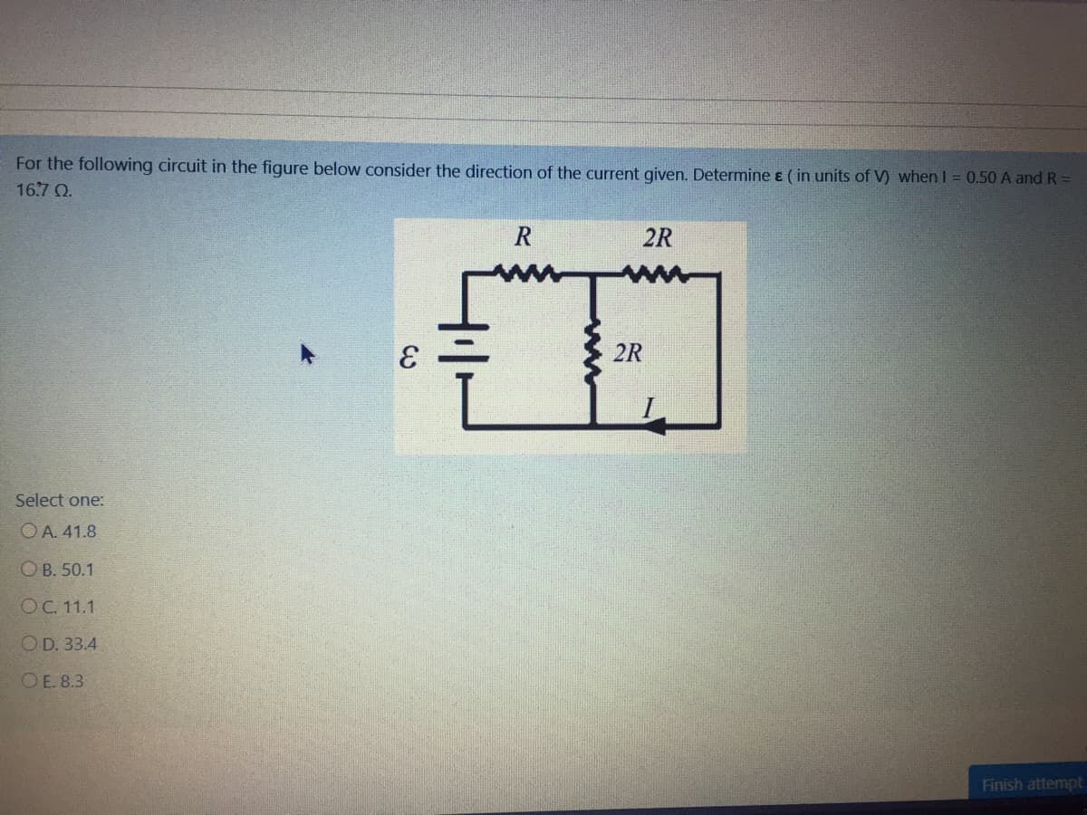 For the following circuit in the figure below consider the direction of the current given. Determine ɛ ( in units of V) when I = 0.50 A and R =
16.7 Q.
R
2R
2R
Select one:
OA. 41.8
ОВ. 50.1
OC. 11.1
OD. 33.4
OE. 8.3
Finish attempt
C.
