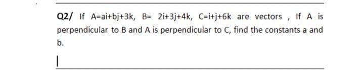 Q2/ If A=ai+bj+3k, B= 2i+3j+4k, C=itj+6k are vectors, If A is
perpendicular to B and A is perpendicular to C, find the constants a and
b.
