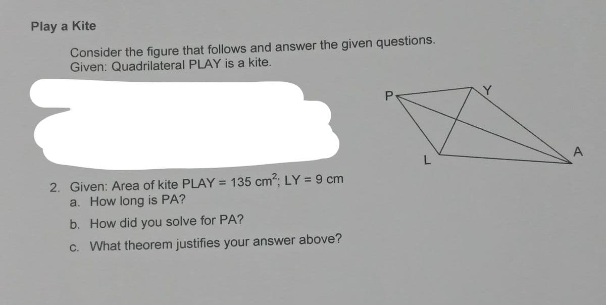 Play a Kite
Consider the figure that follows and answer the given questions.
Given: Quadrilateral PLAY is a kite.
2. Given: Area of kite PLAY = 135 cm2; LY = 9 cm
a. How long is PA?
b. How did you solve for PA?
C. What theorem justifies your answer above?
