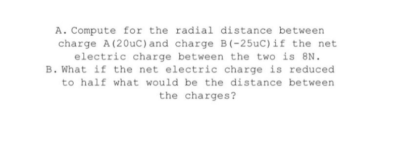 A. Compute for the radial distance between
charge A (20uC)and charge B(-25uC) if the net
electric charge between the two is 8N.
B. What if the net electric charge is reduced
to half what would be the distance between
the charges?
