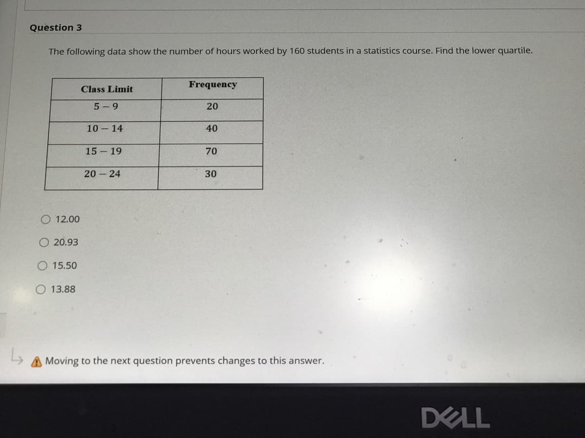 Question 3
The following data show the number of hours worked by 160 students in a statistics course. Find the lower quartile.
Frequency
Class Limit
5- 9
20
10 14
40
15 19
70
20 24
30
O 12.00
O 20.93
O 15.50
O 13.88
A Moving to the next question prevents changes to this answer.
DELL
