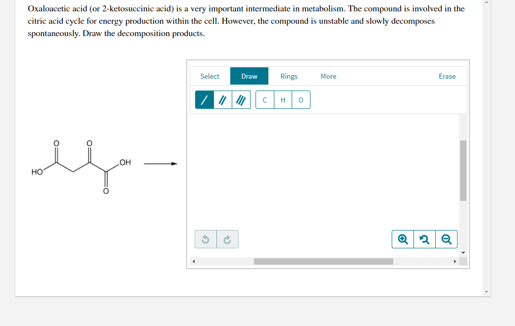 Oxaloacetic acid (or 2-ketosuccinic acid) is a very important intermediate in metabolism. The compound is involved in the
citric acid cycle for energy production within the cell. However, the compound is unstable and slowly decomposes
spontaneously. Draw the decomposition products.
Select
Draw
Rings
More
Erase
H
HO
но
