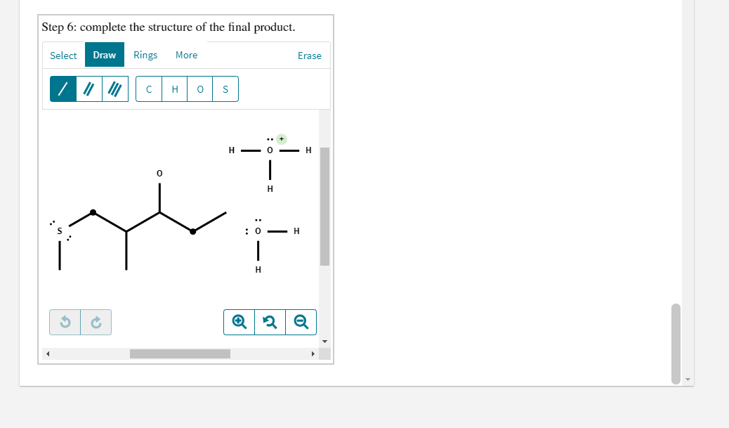 Step 6: complete the structure of the final product.
Select
Draw
Rings
More
Erase
H
.. +
H - 0 - H
H
:0 - H
H.
