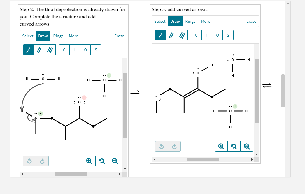 Step 2: The thiol deprotection is already drawn for
Step 3: add curved arrows.
you. Complete the structure and add
Select Draw Rings More
Erase
curved arrows.
Select
Draw
Rings
More
Erase
H
S
H
:0 -
H
: 0
H
- H
H - 0 - H
H
H - 0
- H
