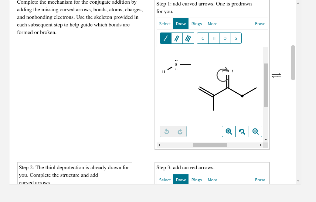 Complete the mechanism for the conjugate addition by
Step 1: add curved arrows. One is predrawn
for you.
adding the missing curved arrows, bonds, atoms, charges,
and nonbonding electrons. Use the skeleton provided in
each subsequent step to help guide which bonds are
Select Draw Rings
More
Erase
formed or broken.
H
H
Step 2: The thiol deprotection is already drawn for
Step 3: add curved arrows.
you. Complete the structure and add
Select Draw Rings
More
Erase
curved arrows
