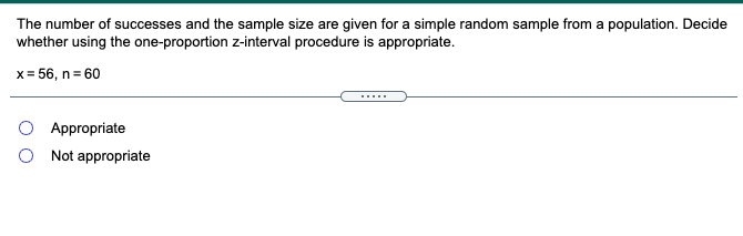 The number of successes and the sample size are given for a simple random sample from a population. Decide
whether using the one-proportion z-interval procedure is appropriate.
x= 56, n= 60
.....
O Appropriate
Not appropriate
