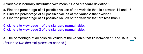 A variable is normally distributed with mean 14 and standard deviation 2.
a. Find the percentage of all possible values of the variable that lie between 11 and 15.
b. Find the percentage of all possible values of the variable that exceed 9.
c. Find the percentage of all possible values of the variable that are less than 10.
Click here to view page 1 of the standard normal table.
Click here to view page 2 of the standard normal table.
a. The percentage of all possible values of the variable that lie between 11 and 15 is %.
(Round to two decimal places as needed.)
