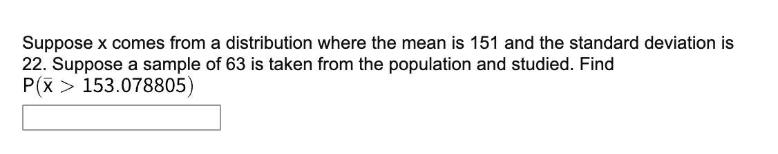 Suppose x comes from a distribution where the mean is 151 and the standard deviation is
22. Suppose a sample of 63 is taken from the population and studied. Find
P(x > 153.078805)