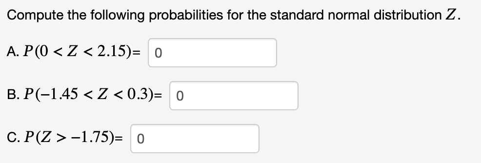 Compute the following probabilities for the standard normal distribution Z.
A. P(0 < Z < 2.15)= 0
B. P(-1.45 < Z <0.3)= 0
C. P(Z > -1.75)= 0