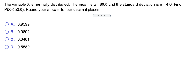 The variable X is normally distributed. The mean is u = 60.0 and the standard deviation is o = 4.0. Find
P(X < 53.0). Round your answer to four decimal places.
....
A. 0.9599
B. 0.0802
O C. 0.0401
O D. 0.5589
