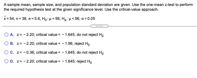 A sample mean, sample size, and population standard deviation are given. Use the one-mean z-test to perform
the required hypothesis test at the given significance level. Use the critical-value approach.
x= 54, n= 38, o = 5.6, Ho: H = 56; Ha: H < 56, a = 0.05
.....
O A. z= - 2.20; critical value = - 1.645; do not reject Ho
O B. z= - 2.20; critical value = - 1.96; reject Ho
OC. z= - 0.36; critical value = - 1.645; do not reject Ho
O D. z= -2.20; critical value = - 1.645; reject Ho
