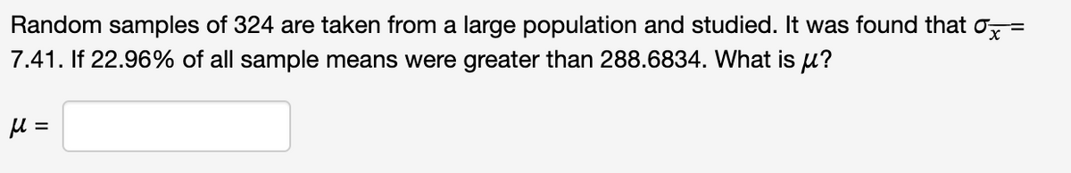 Random samples of 324 are taken from a large population and studied. It was found that x =
7.41. If 22.96% of all sample means were greater than 288.6834. What is μ?
μ =